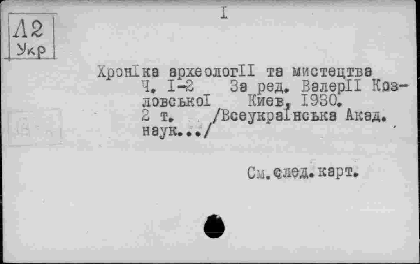 ﻿Л 2
Хроніка археології та мистецтва
Че 1-2 За ред, Валерії Коз ловсько! Киев, 1930.
2 T. /Всеукраїнська Акад.
наук.•./
См. след. карт.